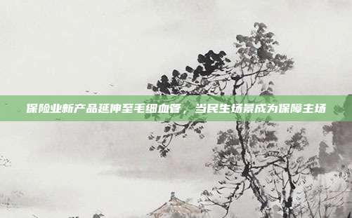 保险业新产品延伸至毛细血管，当民生场景成为保障主场