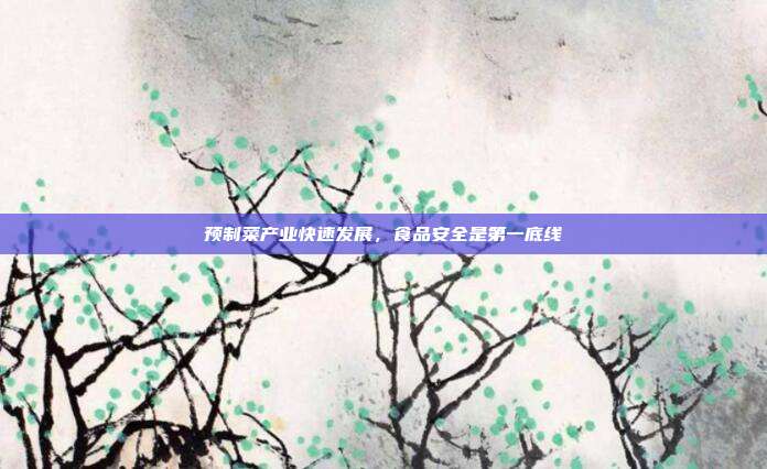 预制菜产业快速发展，食品安全是第一底线