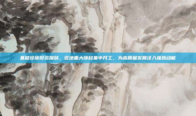 基础设施投资加码，多地重大项目集中开工，为高质量发展注入强劲动能