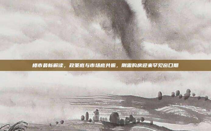 楼市最新解读,政策底与市场底共振,刚需购房迎来罕见窗口期