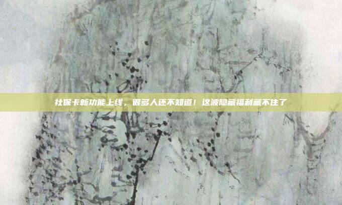 社保卡新功能上线，很多人还不知道！这波隐藏福利藏不住了
