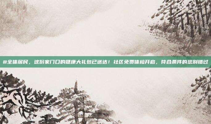 @全体居民，这份家门口的健康大礼包已送达！社区免费体检开启，符合条件的您别错过