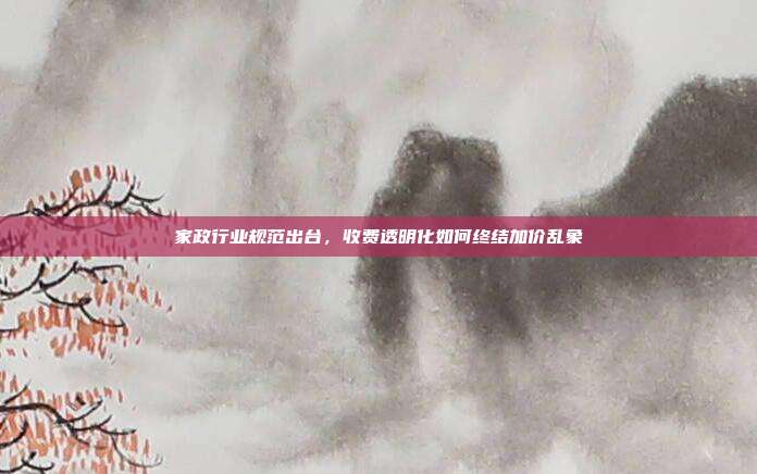 家政行业规范出台，收费透明化如何终结加价乱象
