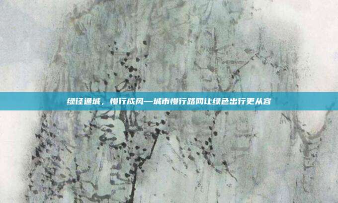 绿径通城,慢行成风—城市慢行路网让绿色出行更从容