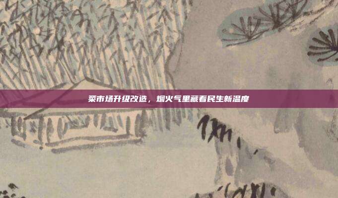 菜市场升级改造，烟火气里藏着民生新温度