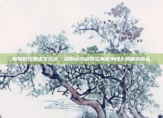 数据时代的虚空狂欢，当粉丝与点赞沦为流水线上的廉价商品