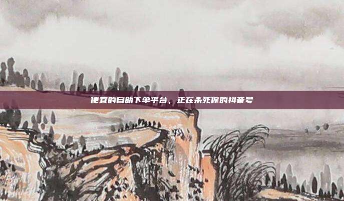 便宜的自助下单平台，正在杀死你的抖音号