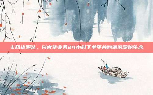 卡网货源站，抖音赞业务24小时下单平台秒赞的隐秘生态