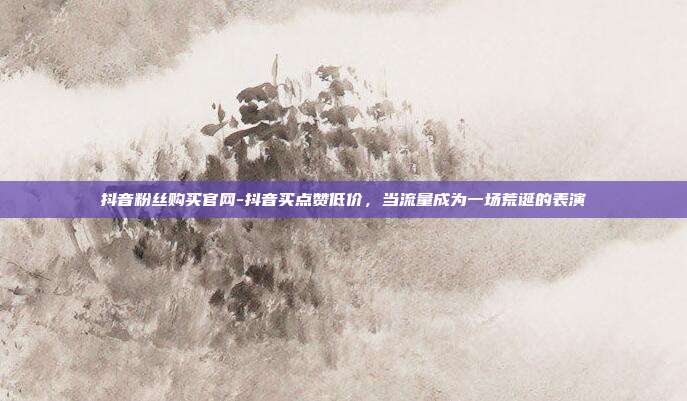 抖音粉丝购买官网-抖音买点赞低价，当流量成为一场荒诞的表演