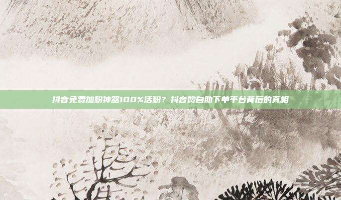 抖音免费加粉神器100%活粉?抖音赞自助下单平台背后的真相