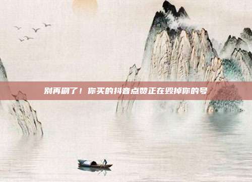 别再刷了！你买的抖音点赞正在毁掉你的号