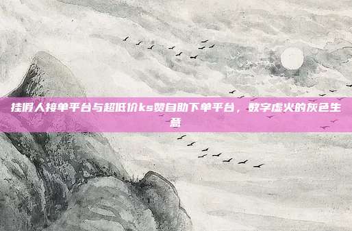 挂假人接单平台与超低价ks赞自助下单平台，数字虚火的灰色生意