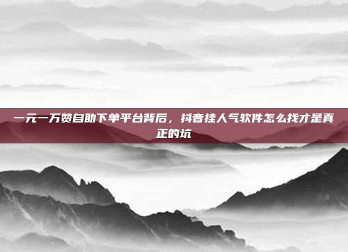 一元一万赞自助下单平台背后，抖音挂人气软件怎么找才是真正的坑