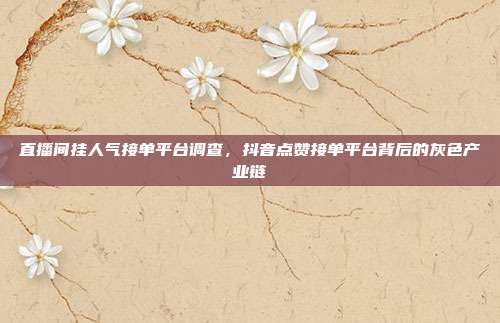 直播间挂人气接单平台调查，抖音点赞接单平台背后的灰色产业链
