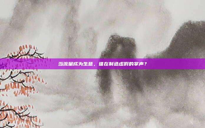 当流量成为生意,谁在制造虚假的掌声?