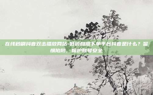 在线秒刷抖音双击播放网站-低价自助下单平台抖音是什么？警惕陷阱，保护账号安全