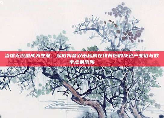 当虚无流量成为生意，起底抖音双击秒刷在线背后的灰色产业链与数字虚荣陷阱