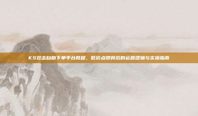 KS双击自助下单平台教程，低价点赞背后的运营逻辑与实操指南