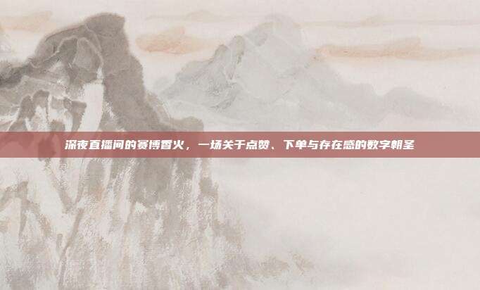深夜直播间的赛博香火，一场关于点赞、下单与存在感的数字朝圣