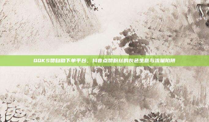 QQKS赞自助下单平台，抖音点赞粉丝的灰色生意与流量陷阱