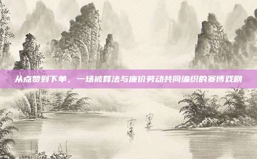 从点赞到下单，一场被算法与廉价劳动共同编织的赛博戏剧
