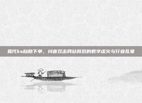 易代ks自助下单，抖音双击网站背后的数字虚火与行业乱象