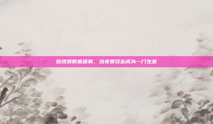 短视频数据迷雾，当免费双击成为一门生意