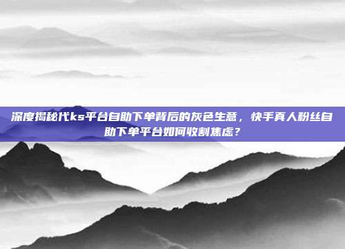 深度揭秘代ks平台自助下单背后的灰色生意，快手真人粉丝自助下单平台如何收割焦虑？