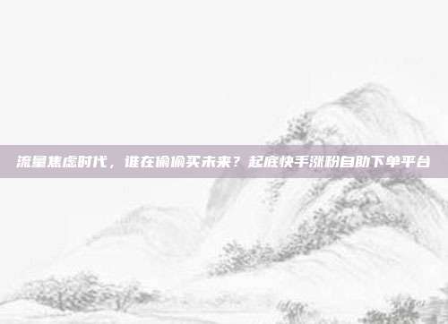 流量焦虑时代，谁在偷偷买未来？起底快手涨粉自助下单平台