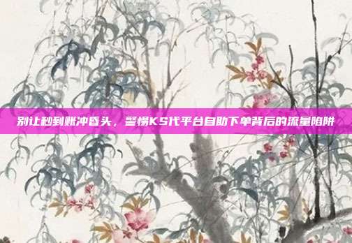 别让秒到账冲昏头，警惕KS代平台自助下单背后的流量陷阱