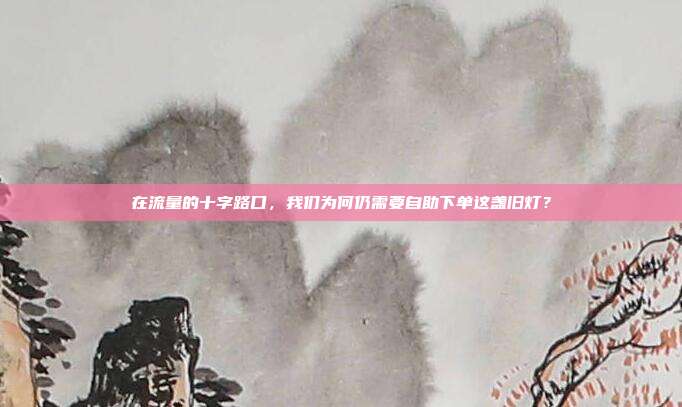 在流量的十字路口，我们为何仍需要自助下单这盏旧灯？