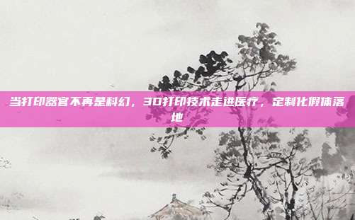 当打印器官不再是科幻，3D打印技术走进医疗，定制化假体落地