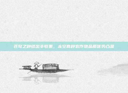 苍穹之种结出丰收果，太空育种农作物品质优势凸显
