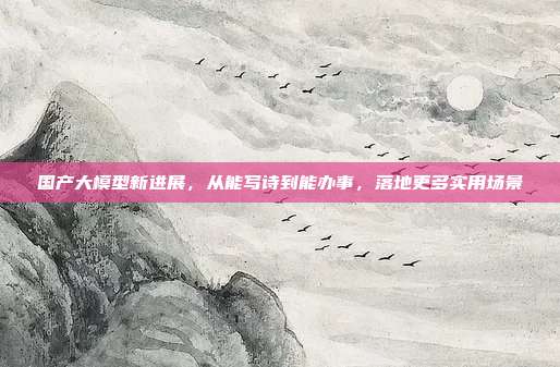 国产大模型新进展，从能写诗到能办事，落地更多实用场景
