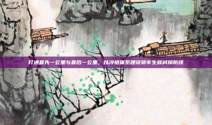 打通最先一公里与最后一公里，以冷链体系建设筑牢生鲜减损防线