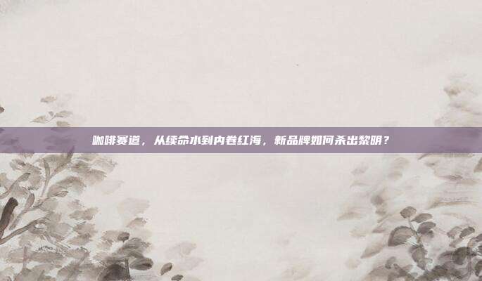 咖啡赛道，从续命水到内卷红海，新品牌如何杀出黎明？