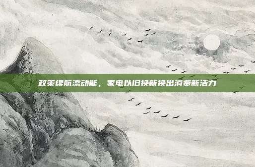 政策续航添动能，家电以旧换新换出消费新活力