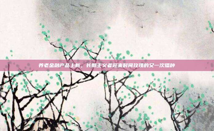 养老金融产品上新，长期主义者迎来时间玫瑰的又一次播种