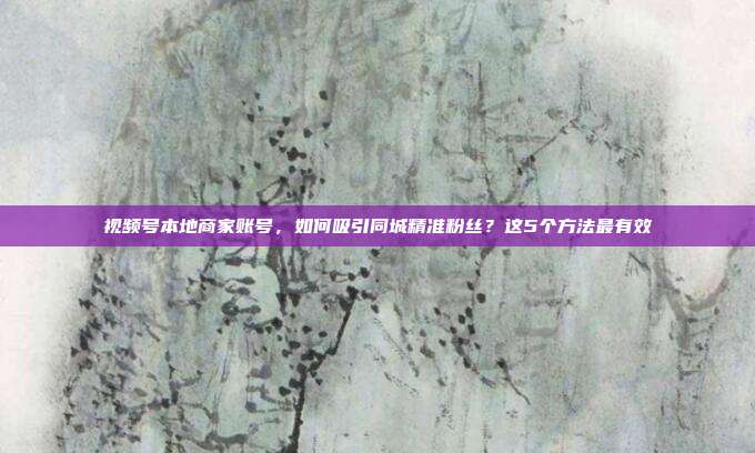 视频号本地商家账号，如何吸引同城精准粉丝？这5个方法最有效