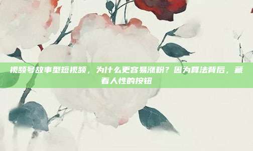 视频号故事型短视频，为什么更容易涨粉？因为算法背后，藏着人性的按钮