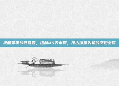 视频号季节性选题，提前45天布局，抢占流量先机的涨粉密码