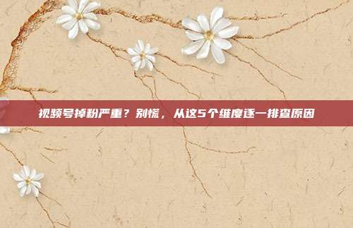 视频号掉粉严重？别慌，从这5个维度逐一排查原因