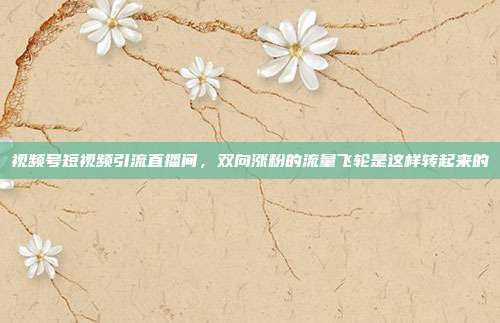 视频号短视频引流直播间，双向涨粉的流量飞轮是这样转起来的