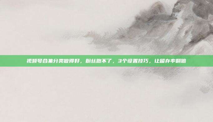 视频号合集分类做得好，粉丝跑不了，3个设置技巧，让留存率翻倍