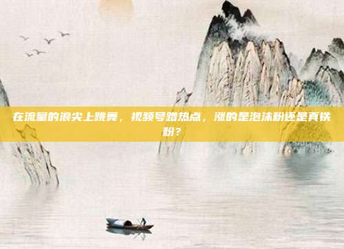 在流量的浪尖上跳舞，视频号蹭热点，涨的是泡沫粉还是真铁粉？