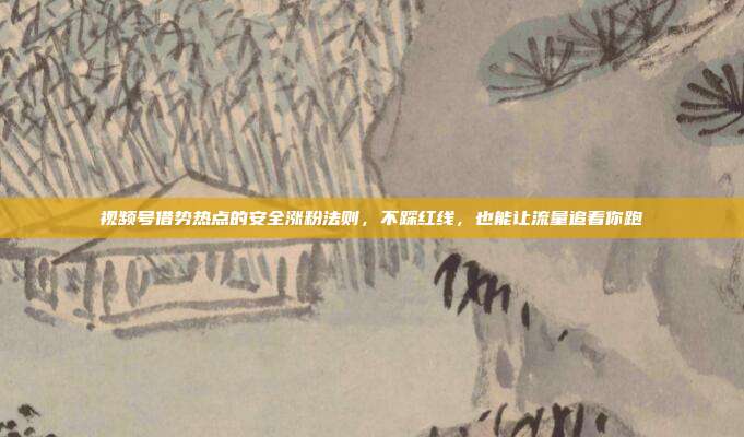 视频号借势热点的安全涨粉法则，不踩红线，也能让流量追着你跑