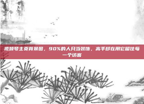 视频号主页背景图，90%的人只当装饰，高手却在用它留住每一个访客