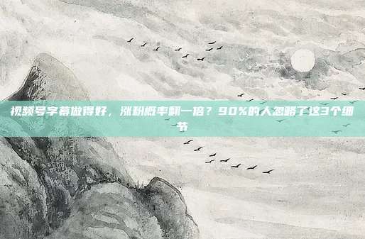 视频号字幕做得好，涨粉概率翻一倍？90%的人忽略了这3个细节