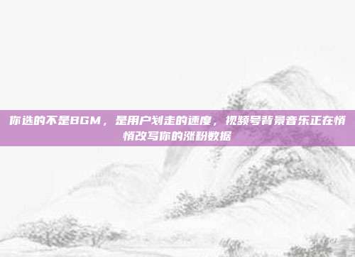 你选的不是BGM，是用户划走的速度，视频号背景音乐正在悄悄改写你的涨粉数据