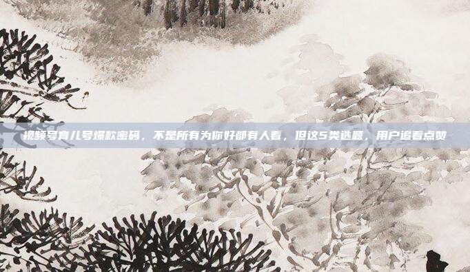 视频号育儿号爆款密码，不是所有为你好都有人看，但这5类选题，用户追着点赞